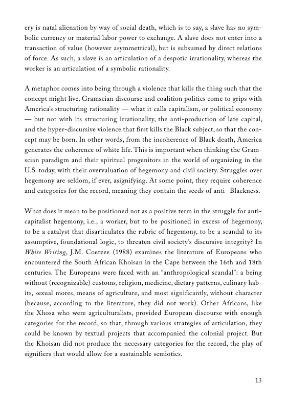 ery is natal alienation by way of social death, which is to say, a slave has no sym- bolic currency or material labor power to exchange. A slave does not enter into transaction of value (however asymmetical), but is subsumed by direct relations of force. As such, a slave is an articulation of a despotic irrationality, whereas the worker is an articulation of a symbolic rationality.  A metaphor comes into being through a violence that kills the thing such that the concept might live. Gramscian discourse and coalition politics come to grips with Americals structuring rationality  — what it calls capitalism, or political economy — but not with its structuring irrationality, the anti-production of late capital, and the hyper-discursive violence that first kills the Black subject, so that the con- cept may be born. In other words, from the incoherence of Black death, America generates the coherence of white life. This is important when thinking the Gram- scian paradigm and their spiritual progenitors in the world of organizing in the US. today, with their overvaluation of hegemony and civil society. Struggles over hegemony are seldom, if ever, asignifying. At some point, they require coherence and categories for the record, meaning they contain the seeds of anti- Blackness.  What does it mean to be positioned not as a positive term in the struggle for anti- capitalist hegemony, i.e., a worker, but to be positioned in excess of hegemony, t0 be a catalyst that disarticulates the rubric of hegemony, to be a scandal to its assumptive, foundational logic, to threaten civil society’s discursive integrity? In White Writing, ]M. Coetzee (1988) examines the literature of Europeans who encountered the South African Khoisan in the Cape between the 16th and 18th centuries. The Europeans were faced with an “anthropological scandal”: a being without (recognizable) customs, religion, medicine, dietary patterns, culinary hab- its, sexual mores, means of agriculture, and most significantly, without character (because, according to the literature, they did not work). Other Africans, like the Xhosa who were agriculturalists, provided European discourse with enough categories for the record, so that, through various strategies of articulation, they could be known by textual projects that accompanied the colonial project. But the Khoisan did not produce the necessary categories for the record, the play of signifiers that would allow for  sustainable semiotics.  13 